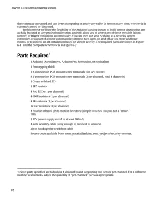 CHAPTER 6 „ SECURITY/AUTOMATION SENSORS
the system as untrusted and can detect tampering in nearly any cable or sensor at any time, whether it is
currently armed or disarmed.
In this project we’ll use the flexibility of the Arduino’s analog inputs to build sensor circuits that are
as fully featured as any professional system, and will allow you to detect any of those possible failure,
tamper, or trigger conditions automatically. You can then use your Arduino as a security system
controller, or as part of a home automation system to turn lights on and off as you enter and leave
rooms, or to control an art installation based on viewer activity. The required parts are shown in Figure
6-1, and the complete schematic is in Figure 6-2
Parts Required
1
1 Arduino Duemilanove, Arduino Pro, Seeeduino, or equivalent
1 Prototyping shield
1 2-connection PCB-mount screw terminals (for 12V power)
8 2-connection PCB-mount screw terminals (2 per channel, total 4 channels)
1 Green or blue LED
1 1K5 resistor
4 Red LEDs (1 per channel)
4 680R resistors (1 per channel)
4 1K resistors (1 per channel)
12 4K7 resistors (3 per channel)
4 Passive infrared (PIR) motion detectors (simple switched output, not a “smart”
PIR)
1 12V power supply rated to at least 500mA
4-core security cable (long enough to connect to sensors)
20cm hookup wire or ribbon cable
Source code available from www.practicalarduino.com/projects/security-sensors.
1 Note: parts specified are to build a 4-channel board supporting one sensor per channel. For a different
number of channels, adjust the quantity of “per channel” parts as appropriate.
82
 