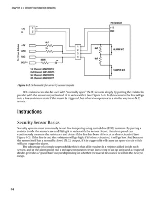 CHAPTER 6 „ SECURITY/AUTOMATION SENSORS
Figure 6-2. Schematic for security sensor inputs
EOL resistors can also be used with “normally open” (N.O.) sensors simply by putting the resistor in
parallel with the sensor output instead of in series with it (see Figure 6-4). In this scenario the line will go
into a low-resistance state if the sensor is triggered, but otherwise operates in a similar way to an N.C.
sensor.
Instructions
Security Sensor Basics
Security systems most commonly detect line tampering using end-of-line (EOL) resistors. By putting a
resistor inside the sensor case and fitting it in series with the sensor circuit, the alarm panel can
continuously measure the resistance and detect if the line has been either cut or short-circuited (see
Figure 6-3). If the line is cut, the resistance will go high; if it’s short-circuited, it will go low. And because
the sensor itself has a normally closed (N.C.) output, if it is triggered it will cause an open-circuit which
will also trigger the alarm.
The advantage of a simple approach like this is that all it requires is a resistor added inside each
sensor, and at the alarm panel end a voltage comparator circuit consisting of an op-amp and a couple of
diodes provides a “good/bad” output depending on whether the overall resistance is within the desired
range.
84
 