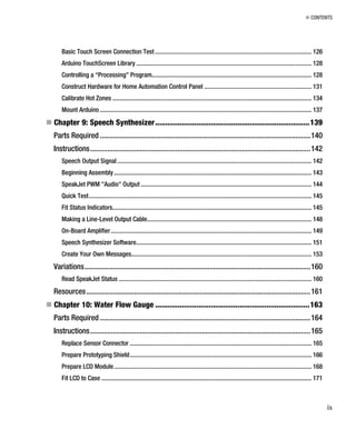 „ CONTENTS
Basic Touch Screen Connection Test ................................................................................................... 126
Arduino TouchScreen Library............................................................................................................... 128
Controlling a “Processing” Program..................................................................................................... 128
Construct Hardware for Home Automation Control Panel .................................................................... 131
Calibrate Hot Zones .............................................................................................................................. 134
Mount Arduino...................................................................................................................................... 137
„ Chapter 9: Speech Synthesizer...........................................................................139
Parts Required...............................................................................................................140
Instructions....................................................................................................................142
Speech Output Signal........................................................................................................................... 142
Beginning Assembly............................................................................................................................. 143
SpeakJet PWM "Audio" Output ............................................................................................................ 144
Quick Test............................................................................................................................................. 145
Fit Status Indicators.............................................................................................................................. 145
Making a Line-Level Output Cable........................................................................................................ 148
On-Board Amplifier............................................................................................................................... 149
Speech Synthesizer Software............................................................................................................... 151
Create Your Own Messages.................................................................................................................. 153
Variations.......................................................................................................................160
Read SpeakJet Status .......................................................................................................................... 160
Resources......................................................................................................................161
„ Chapter 10: Water Flow Gauge ...........................................................................163
Parts Required...............................................................................................................164
Instructions....................................................................................................................165
Replace Sensor Connector ................................................................................................................... 165
Prepare Prototyping Shield................................................................................................................... 166
Prepare LCD Module............................................................................................................................. 168
Fit LCD to Case ..................................................................................................................................... 171
ix
 