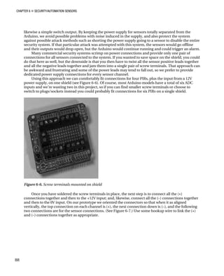 CHAPTER 6 „ SECURITY/AUTOMATION SENSORS
likewise a simple switch output. By keeping the power supply for sensors totally separated from the
Arduino, we avoid possible problems with noise induced in the supply, and also protect the system
against possible attack methods such as shorting the power supply going to a sensor to disable the entire
security system. If that particular attack was attempted with this system, the sensors would go offline
and their outputs would drop open, but the Arduino would continue running and could trigger an alarm.
Many commercial security systems scrimp on power connections and provide only one pair of
connections for all sensors connected to the system. If you wanted to save space on the shield, you could
do that here as well, but the downside is that you then have to twist all the sensor positive leads together
and all the negative leads together and jam them into a single pair of screw terminals. That approach can
be awkward and frustrating and some of the power leads may tend to fall out, so we prefer to provide
dedicated power supply connections for every sensor channel.
Using this approach we can comfortably fit connections for four PIRs, plus the input from a 12V
power supply, on one shield (see Figure 6-6). Of course, most Arduino models have a total of six ADC
inputs and we’re wasting two in this project, so if you can find smaller screw terminals or choose to
switch to plugs/sockets instead you could probably fit connections for six PIRs on a single shield.
Figure 6-6. Screw terminals mounted on shield
Once you have soldered the screw terminals in place, the next step is to connect all the (+)
connections together and then to the +12V input; and, likewise, connect all the (–) connections together
and then to the 0V input. On our prototype we oriented the connectors so that when it as aligned
vertically, the top connection on each channel is (+), the next connection down is (–), and the following
two connections are for the sensor connections. (See Figure 6-7.) Use some hookup wire to link the (+)
and (–) connections together as appropriate.
88
 