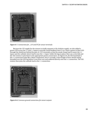 CHAPTER 6 „ SECURITY/AUTOMATION SENSORS
Figure 6-7. Connections for _12V and 0V for sensor terminals
Because the 12V supply for the sensors is totally separate to the Arduino supply, we also added a
power LED across the (+) and (–) inputs to provide visual feedback that it’s on. Insert a green or blue LED
through the shield just behind the pair of +12V terminals so that the anode (long) lead is nearer the (+)
input, and the cathode (short) lead is near the (–) input. Solder the legs in place, then use a wire link and
the 1K5 resistor to join them to the appropriate power connections. In Figure 6-8, the left-hand link to
the (+) connection looks like a black component, but it’s actually a short length of heat-shrink tubing
threaded over the LED leg before it was bent over and soldered directly onto the (+) connection. The 1K5
resistor then joins the cathode lead to the (–) connection.
Figure 6-8. Common ground connections for sensor outputs
89
 
