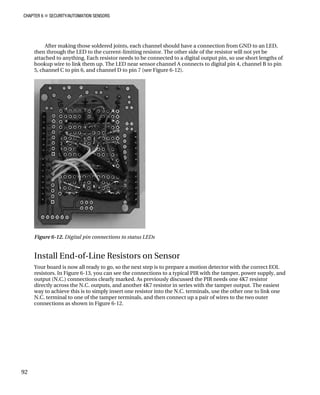 CHAPTER 6 „ SECURITY/AUTOMATION SENSORS
After making those soldered joints, each channel should have a connection from GND to an LED,
then through the LED to the current-limiting resistor. The other side of the resistor will not yet be
attached to anything. Each resistor needs to be connected to a digital output pin, so use short lengths of
hookup wire to link them up. The LED near sensor channel A connects to digital pin 4, channel B to pin
5, channel C to pin 6, and channel D to pin 7 (see Figure 6-12).
Figure 6-12. Digital pin connections to status LEDs
Install End-of-Line Resistors on Sensor
Your board is now all ready to go, so the next step is to prepare a motion detector with the correct EOL
resistors. In Figure 6-13, you can see the connections to a typical PIR with the tamper, power supply, and
output (N.C.) connections clearly marked. As previously discussed the PIR needs one 4K7 resistor
directly across the N.C. outputs, and another 4K7 resistor in series with the tamper output. The easiest
way to achieve this is to simply insert one resistor into the N.C. terminals, use the other one to link one
N.C. terminal to one of the tamper terminals, and then connect up a pair of wires to the two outer
connections as shown in Figure 6-12.
92
 