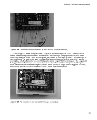 CHAPTER 6 „ SECURITY/AUTOMATION SENSORS
Figure 6-13. Temporary connection of End-Of-Line resistors to sensor terminals
One thing you’ll notice in Figure 6-14 is a large label with markings for 5, 3, and 1. Just above that
label is a set of three pairs of male PCB headers with a female jumper bridging the middle pair. Those
numbers refer to the “pulse count” setting, which is an option to control the sensitivity of the detector to
spurious inputs. The pulse count is the number of movements that must be detected within a certain
moving time window before the sensor will trigger the alarm output. With the setting on 1 the output will
be triggered immediately as soon as any motion is detected, while with the setting on 3 it will require
three detection events within a rolling four-second period before the output will the triggered. Likewise,
the 5 setting requires five detection events within a rolling four-second period.
Figure 6-14. PIR mounted in case leaves little room for connections
93
 