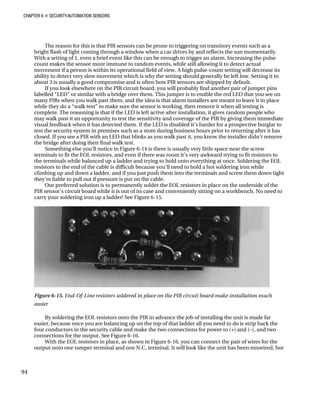 CHAPTER 6 „ SECURITY/AUTOMATION SENSORS
The reason for this is that PIR sensors can be prone to triggering on transitory events such as a
bright flash of light coming through a window when a car drives by and reflects the sun momentarily.
With a setting of 1, even a brief event like this can be enough to trigger an alarm. Increasing the pulse
count makes the sensor more immune to random events, while still allowing it to detect actual
movement if a person is within its operational field of view. A high pulse-count setting will decrease its
ability to detect very slow movement which is why the setting should generally be left low. Setting it to
about 3 is usually a good compromise and is often how PIR sensors are shipped by default.
If you look elsewhere on the PIR circuit board, you will probably find another pair of jumper pins
labelled “LED” or similar with a bridge over them. This jumper is to enable the red LED that you see on
many PIRs when you walk past them, and the idea is that alarm installers are meant to leave it in place
while they do a “walk test” to make sure the sensor is working, then remove it when all testing is
complete. The reasoning is that if the LED is left active after installation, it gives random people who
may walk past it an opportunity to test the sensitivity and coverage of the PIR by giving them immediate
visual feedback when it has detected them. If the LED is disabled it’s harder for a prospective burglar to
test the security system in premises such as a store during business hours prior to returning after it has
closed. If you see a PIR with an LED that blinks as you walk past it, you know the installer didn’t remove
the bridge after doing their final walk test.
Something else you’ll notice in Figure 6-14 is there is usually very little space near the screw
terminals to fit the EOL resistors, and even if there was room it’s very awkward trying to fit resistors to
the terminals while balanced up a ladder and trying to hold onto everything at once. Soldering the EOL
resistors to the end of the cable is difficult because you’ll need to hold a hot soldering iron while
climbing up and down a ladder, and if you just push them into the terminals and screw them down tight
they’re liable to pull out if pressure is put on the cable.
Our preferred solution is to permanently solder the EOL resistors in place on the underside of the
PIR sensor’s circuit board while it is out of its case and conveniently sitting on a workbench. No need to
carry your soldering iron up a ladder! See Figure 6-15.
Figure 6-15. End-Of-Line resistors soldered in place on the PIR circuit board make installation much
easier
By soldering the EOL resistors onto the PIR in advance the job of installing the unit is made far
easier, because once you are balancing up on the top of that ladder all you need to do is strip back the
four conductors in the security cable and make the two connections for power to (+) and (–), and two
connections for the output. See Figure 6-16.
With the EOL resistors in place, as shown in Figure 6-16, you can connect the pair of wires for the
output onto one tamper terminal and one N.C. terminal. It will look like the unit has been miswired, but
94
 
