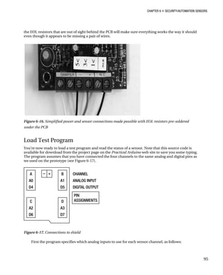 CHAPTER 6 „ SECURITY/AUTOMATION SENSORS
the EOL resistors that are out of sight behind the PCB will make sure everything works the way it should
even though it appears to be missing a pair of wires.
Figure 6-16. Simplified power and sensor connections made possible with EOL resistors pre-soldered
under the PCB
Load Test Program
You’re now ready to load a test program and read the status of a sensor. Note that this source code is
available for download from the project page on the Practical Arduino web site to save you some typing.
The program assumes that you have connected the four channels to the same analog and digital pins as
we used on the prototype (see Figure 6-17).
Figure 6-17. Connections to shield
First the program specifies which analog inputs to use for each sensor channel, as follows:
95
 