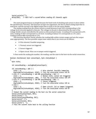 CHAPTER 6 „ SECURITY/AUTOMATION SENSORS
Serial.println("");
delay(500); // Wait half a second before reading all channels again
}
The main program loop is so simple because the hard work of checking each sensor is done within
the checkSensor() function. This function accepts two arguments: the first is which analog input line to
read from, and the second is the digital output line to write to for the status display.
The analog reading from the sensor returns a result between 0 and 1023 corresponding to the
voltage level currently applied to that pin. The voltage on the pin is determined by the state of the
voltage divider circuit controlled by the sensor as discussed previously. A reading of 0 corresponds to 0V,
and a reading of 1023 corresponds to a 5V level. A reading of about 511 corresponds to 2.5V, and a
reading of about 680 corresponds to 3.3V.
This function therefore checks whether the reading falls within certain ranges and sets the output
state appropriately. The four possible output state values that it can return are as follows:
• 0: Wire shorted. Possible tampering.
• 1: Normal, sensor not triggered.
• 2: Sensor triggered.
• 3: Open circuit. Wire cut or tamper switch triggered.
It then sends the analog pin number, the reading, and the state to the host via the serial connection.
boolean checkSensor( byte sensorInput, byte statusOutput )
{
byte state;
int sensorReading = analogRead(sensorInput);
if( sensorReading < 400 ) {
state = 0; // Wire shorted. Possible tampering.
digitalWrite(statusOutput, HIGH); // Turn the associated status LED on
} else if ( sensorReading >= 400 && sensorReading < 590 ) {
state = 1; // Normal state, sensor not triggered
digitalWrite(statusOutput, LOW); // Turn the associated status LED off
} else if ( sensorReading >= 590 && sensorReading < 800 ) {
state = 2; // Sensor triggered.
digitalWrite(statusOutput, HIGH); // turn the associated status LED on
} else {
state = 3; // Open circuit. Cut or tamper triggered.
digitalWrite(statusOutput, HIGH); // Turn the associated status LED on
}
// Output the current reading to the host via the serial connection
Serial.print(sensorInput, DEC);
Serial.print(": ");
Serial.print(sensorReading, DEC);
Serial.print(" (");
Serial.print(state, DEC);
Serial.print(") ");
// Pass the current state back to the calling function
97
 