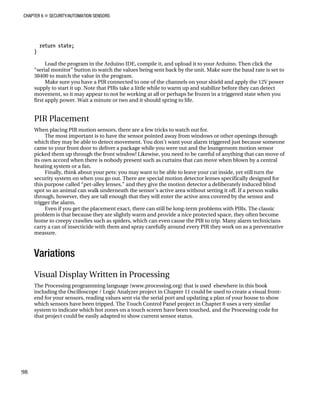 CHAPTER 6 „ SECURITY/AUTOMATION SENSORS
return state;
}
Load the program in the Arduino IDE, compile it, and upload it to your Arduino. Then click the
“serial monitor” button to watch the values being sent back by the unit. Make sure the baud rate is set to
38400 to match the value in the program.
Make sure you have a PIR connected to one of the channels on your shield and apply the 12V power
supply to start it up. Note that PIRs take a little while to warm up and stabilize before they can detect
movement, so it may appear to not be working at all or perhaps be frozen in a triggered state when you
first apply power. Wait a minute or two and it should spring to life.
PIR Placement
When placing PIR motion sensors, there are a few tricks to watch out for.
The most important is to have the sensor pointed away from windows or other openings through
which they may be able to detect movement. You don’t want your alarm triggered just because someone
came to your front door to deliver a package while you were out and the loungeroom motion sensor
picked them up through the front window! Likewise, you need to be careful of anything that can move of
its own accord when there is nobody present such as curtains that can move when blown by a central
heating system or a fan.
Finally, think about your pets: you may want to be able to leave your cat inside, yet still turn the
security system on when you go out. There are special motion detector lenses specifically designed for
this purpose called “pet-alley lenses,” and they give the motion detector a deliberately induced blind
spot so an animal can walk underneath the sensor’s active area without setting it off. If a person walks
through, however, they are tall enough that they will enter the active area covered by the sensor and
trigger the alarm.
Even if you get the placement exact, there can still be long-term problems with PIRs. The classic
problem is that because they are slightly warm and provide a nice protected space, they often become
home to creepy crawlies such as spiders, which can even cause the PIR to trip. Many alarm technicians
carry a can of insecticide with them and spray carefully around every PIR they work on as a preventative
measure.
Variations
Visual Display Written in Processing
The Processing programming language (www.processing.org) that is used elsewhere in this book
including the Oscilloscope / Logic Analyzer project in Chapter 11 could be used to create a visual front-
end for your sensors, reading values sent via the serial port and updating a plan of your house to show
which sensors have been tripped. The Touch Control Panel project in Chapter 8 uses a very similar
system to indicate which hot zones on a touch screen have been touched, and the Processing code for
that project could be easily adapted to show current sensor status.
98
 