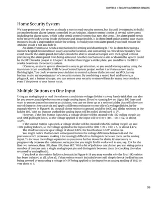 CHAPTER 6 „ SECURITY/AUTOMATION SENSORS
Home Security System
We have presented this system as simply a way to read security sensors, but it could be extended to build
a complete home alarm system controlled by an Arduino. Alarm systems consist of several subsystems
including the alarm panel, which is the cental control system that runs the show. The alarm panel needs
to be securely locked away inside the house and innaccessible. It is often fitted inside a metal case that is
mounted inside a cupboard or inside the ceiling. To build your own alarm panel, you could mount the
Arduino inside a box and hide it.
An alarm system also needs a mechanism for arming and disarming it. This is often done using a
numeric keypad mounted in an easily accessible location, and containing no critical functionality that
could disable the alarm panel. Intruders should be able to smash or tamper with the keypad without
preventing the alarm panel from being activated. Another mechanism to arm or disarm the system could
be the RFID reader project in Chapter 14. Rather than trigger a strike plate, you could have the RFID
reader deactivate the security system.
Of course, an alarm system also needs a way to get attention, so you could wire up a relay using the
transistor circuit used in the RFID Access Control System project so that it activates a siren and a
flashing light. You could even use your Arduino to control a phone dialler or send an SMS.Battery
backup is also an important part of a security system. By combining a sealed lead acid battery, a
plugpack, and a battery charger, you can ensure your security system will run for many hours or days
even if the power to your house is cut.
Multiple Buttons on One Input
Using an analog input to read the value on a multistate voltage divider is a very handy trick that can also
let you connect multiple buttons to a single analog input. If you’re running low on digital I/O lines and
want to connect more buttons to an Arduino, you can set them up as a resistor ladder that will allow any
one of them to close a circuit and apply a different resistance to one side of a voltage divider. In the
example shown in Figure 6-18, the pull-down resistor to ground could be 100K and all the resistors in the
ladder 10K. With no buttons pushed the analog input will be pulled down hard to 0V.
However, if the first button is pushed, a voltage divider will be created with 10K pulling the pin up
and 100K pulling it down, so the voltage applied to the input will be (100 / (10 + 100) × 5V, or about
4.55V.
If the second button is pushed, a voltage divider will be created with 20K pulling the pin up and
100K pulling it down, so the voltage applied to the input will be (100 / (20 + 100) × 5, or about 4.17V.
The third button sets up a voltage of about 3.84V, the fourth about 3.57V, and so on.
You might notice that for each subsequent button the voltage difference between it and the
previous switch decreases, making it increasingly difficult to distinguish between them on the analog
input. To increase the voltage separation as you move further down the chain, it’s necessary to
progressively decrease the resistance, so in practise you might find it works well to use, say, 33K for the
first two resistors, then 18K, then 10K, then 4K7. With a bit of judicious calculation you can string quite a
number of buttons onto a single analog input pin and distinguish between them by checking the value
returned by analogRead().
If you look at the resistor ladder schematic in Figure 6-18 you may wonder why the first 10K resistor
has been included at all. After all, if that resistor wasn't included you could simply detect the first button
being pressed by measuring a voltage of +5V being applied to the input for an analog reading of 1023 or
very close to it.
99
 