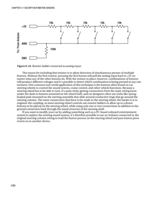 CHAPTER 6 „ SECURITY/AUTOMATION SENSORS
100
Figure 6-18. Resistor ladder connected to analog input
The reason for including that resistor is to allow detection of simultaneous presses of multiple
buttons. Without the first resistor, pressing the first button will pull the analog input hard to +5V no
matter what any of the other buttons do. With the resistor in place, however, combinations of buttons
will produce different voltages and it's possible to detect which combination is being pressed at any one
moment. One common real-world application of this technique is the buttons often found on car
steering wheels to control the sound system, cruise control, and other vehicle functions. Because a
steering wheel has to be able to turn, it’s quite tricky getting connections from the static wiring loom
under the dash to buttons mounted on the wheel itself, and car designers often use tricks like spring-
loaded pads mounted on the steering assembly that slide around conductive rings that go around the
steering column. The more connections that have to be made to the steering wheel, the harder it is to
engineer the coupling, so most steering wheel controls use resistor ladders to allow up to a dozen
buttons to be placed on the steering wheel, while using only one or two connections in addition to the
ground connection back through the metal structure of the steering shaft.
If you want to modify your car by adding something such as a PC-based onboard entertainment
system to replace the existing sound system, it’s therefore possible to use an Arduino connected to the
original steering column wiring to read the button presses on the steering wheel and pass button press
events on to another device.
 