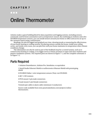 C H A P T E R 7
„ „ „
Online Thermometer
Arduino makes a great building block for data acquisition and logging systems, including sensors
commonly used in home automation such as temperature sensors. By combining an Arduino and a few
DS18B20 temperature sensors, you can install sensors around your home or office and access an up-to-
the-moment report using a web browser.
Readings can also be logged and graphed over time, showing trends or measuring the effectiveness
of your home heating or cooling systems. By placing sensors outside the house, inside your ceiling
cavity, and inside every room, you can plot how well your home maintains its temperature when climate
conditions change.
The information can also be used as part of the feedback loop for a control system, such as to
control active heating or cooling, or to trigger servos or linear actuators to open and close windows and
passive ventilation systems. The required parts are shown in Figure 7-1, and the complete schematic is
in Figure 7-2.
Parts Required
1 Arduino Duemilanove, Arduino Pro, Seeeduino, or equivalent
1 Seeed Studio Ethernet Shield or nuElectronics Ethernet Shield with prototyping
shield
6 DS18B20 Dallas 1-wire temperature sensors (Note: not DS18S20)
6 4K7 1/4W resistors
6 PCB-mount 3-pin male connectors
6 Lead-mount 3-pin female connectors
Twisted-pair cable or alarm cable (minimum 3 conductors)
Source code available from www.practicalarduino.com/projects/online-
thermometer.
101
 