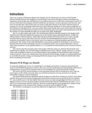 CHAPTER 7 „ ONLINE THERMOMETER
Instructions
There are a variety of Ethernet adapters for Arduino, but for this project we chose a Seeed Studio
Ethernet Shield because the designers at Seeed Studio were clever enough to realize something very
important: most people who add Ethernet to an Arduino also want to add other custom parts as well. It’s
not very often that you’d plug an Ethernet shield into an Arduino, connect up power and network, and
let it run just like that. Most of the time you want to add other devices to the spare Arduino inputs or
outputs so it can do something useful, but every other Ethernet shield we’ve seen wastes a large part of
the shield area with blank PCB—not very useful. What Seeed Studio did is cram all the Ethernet circuitry
up toward one end of the board and then use the remaining space to provide a prototyping area with all
the Arduino I/O pins helpfully brought out on pads at the edge. Hallelujah!
But it’s not all cookies and cream. The Seeed Studio Ethernet Shield is based on the design of the
NuElectronics Ethernet Shield and requires use of the NuElectronics etherShield library. Unlike the
official Arduino Ethernet library, which hides the gory details of TCP/IP and lets you create a simple
network client or server with only a few lines of code, the etherShield library exposes a lot of the
nastiness you shouldn’t have to care about, and it can make your Arduino program quite hard to
understand. The version of the etherShield library commonly available for download (v1.0) also has a
bug that prevents it from operating correctly on computers with a case-sensitive filesystem, such as
most Linux machines, so an updated release (v1.1) is available for download from the Practical Arduino
web site.
The result is that the example code in this project will only work as-is with the Seeed Studio and
NuElectronics shields, and not with Ethernet shields based on the “official” design. However, a version
of the code modified to operate on an official shield is also available for download from the Practical
Arduino web site. If you use a shield other than the Seeed Studio design, though, you will probably have
to assemble the project using a prototyping shield that plugs on top of the Ethernet shield rather than
have everything on one board.
Mount PCB Plugs on Shield
To make the shield easy to test, it’s a good idea to use plugs and sockets to connect external devices,
such as the DS18B20 temperature sensors. That way, you can easily plug and unplug things while you’re
working with it on your bench and also while you’re installing it in a more permanent location.
We used 3-pin PCB-mount headers on our prototype because they’re inexpensive, don’t take up
much space on the shield, and only allow you to fit the connectors one way around so it’s almost
impossible to plug in a sensor backward.
The Seeed Studio Ethernet Shield has plenty of space to easily fit six connectors. In fact, if you fitted
another three across the top prototyping area and a third connector just to the left of the one marked
“E,” you could fit up to 10 on the shield. That won’t leave you with enough digital I/O lines on the two
digital connectors at the top of the shield (considering that the Ethernet shield itself uses pins 3, 10, 11,
and 12 to communicate with the Arduino). However, something that many people don’t realize is that
the analog inputs on the bottom of the Arduino can also be used as digital I/O pins.
The Arduino’s analog pins can also be addressed as digital pins 14 through 19, as follows:
analog 0 = digital 14
analog 1 = digital 15
analog 2 = digital 16
analog 3 = digital 17
analog 4 = digital 18
analog 5 = digital 19
103
 