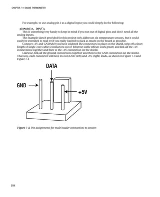 CHAPTER 7 „ ONLINE THERMOMETER
For example, to use analog pin 3 as a digital input you could simply do the following:
pinMode(17, INPUT);
This is something very handy to keep in mind if you run out of digital pins and don’t need all the
analog inputs.
The example sketch provided for this project only addresses six temperature sensors, but it could
easily be extended to read 10 if you really wanted to pack as much on the board as possible.
Connect +5V and GNDAfter you have soldered the connectors in place on the shield, strip off a short
length of single-core cable (conductors out of Ethernet cable offcuts work great!) and link all the +5V
connections together and then to the +5V connection on the shield.
Likewise, link all the ground connections together and then to the GND connection on the shield.
That way, each connector will have its own GND (left) and +5V (right) leads, as shown in Figure 7-3 and
Figure 7-4
Figure 7-3. Pin assignments for male header connections to sensors
104
 