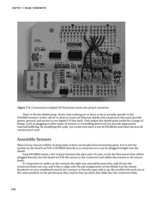 CHAPTER 7 „ ONLINE THERMOMETER
Figure 7-5. Connections to digital I/O lines from center pin of each connector
That’s it for the shield setup. Notice that nothing we’ve done so far is actually specific to the
DS18B20 sensors: in fact, all we’ve done is create an Ethernet shield with connectors that each provide
power, ground, and access to one digital I/O line each. That makes this shield quite useful for a range of
things, such as plugging in other types of sensors or controlling devices if you provide appropriate
external buffering. By modifying the code, you could even have a mix of DS18B20s and other devices all
connected at once.
Assemble Sensors
Most of your sensors will be on long leads so they can be placed in interesting spots, but to test the
system on the bench we’ll fit a DS18B20 directly to a connector so it can be plugged straight into the
shield.
Each DS18B20 needs a 4k7 resistor between the data and +5V pins, so for the first sensor that will be
plugged directly into the board we’ll fit the sensor to the connector and solder the resistor to the sensor
leads.
It’s important to solder on the contacts the right way around because they only fit into the
connector body one way, and it has to align with the pin assignments on the shield. Lay the sensor
facedown on your workbench and fit the contacts so that the open side is up. Be careful to fit each one at
the same position on the pin because they need to line up when they slide into the connector body.
106
 