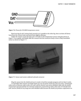 CHAPTER 7 „ ONLINE THERMOMETER
Figure 7-6. Pinout for DS18B20 temperature sensor
Bend one leg of a 4k7 resistor back around so it’s parallel to the other leg, then cut them off about
5mm from the resistor body and bend them slightly sideways.
Solder the resistor across the data and +5V leads on the temperature sensor using the pinout in
Figure 7-6 as a guide, and finally slide the contacts into the connector body to have a fully assembled
sensor as shown in Figure 7-7.
Figure 7-7. Sensor and resistor soldered to female connector
Plug the sensor into the shield and you’re ready to load the example program and test that it works.
To assemble other sensors on longer leads you can use pretty much any wire you want. Twisted pair
cable such as Ethernet cable works very well, and for shorter runs stereo shielded cable with the shield
connected to ground and the two internal conductors connected up with to data and +5V should work
well. Just be careful of very long runs with shielded cable because the shield can produce capacitance on
107
 