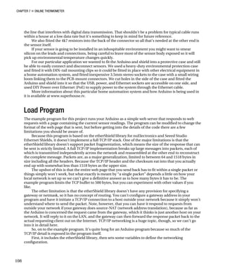 CHAPTER 7 „ ONLINE THERMOMETER
the line that interferes with digital data transmission. That shouldn't be a problem for typical cable runs
within a house at a low data rate but it's something to keep in mind for future reference.
We also fitted the 4k7 resistors into the back of the connector so all that’s needed at the other end is
the sensor itself.
If your sensor is going to be installed in an inhospitable environment you might want to smear
silicon on the leads and connections, being careful to leave most of the sensor body exposed so it will
pick up environmental temperature changes quickly.
For our particular application we wanted to fit the Arduino and shield into a protective case and still
be able to easily connect and disconnect sensors. We used a heavy-duty environmental protection case
and fitted it with DIN-rail mounting clips so it could be fitted in place with other electrical equipment in
a home automation system, and fitted inexpensive 3.5mm stereo sockets to the case with a small wiring
loom linking them to the PCB-mount connectors. We cut holes in the side of the case and fitted the
Arduino and shield into it so that the USB, power, and Ethernet sockets are accessible on one side, and
used DIY Power over Ethernet (PoE) to supply power to the system through the Ethernet cable.
More information about this particular home automation system and how Arduino is being used in
it is available at www.superhouse.tv.
Load Program
The example program for this project runs your Arduino as a simple web server that responds to web
requests with a page containing the current sensor readings. The program can be modified to change the
format of the web page that is sent, but before getting into the details of the code there are a few
limitations you should be aware of.
Because this program is based on the etherShield library for nuElectronics and Seeed Studio
Ethernet Shields, it doesn’t implement a full TCP/IP stack. One of the major limitations is that the
etherShield library doesn’t support packet fragmentation, which means the size of the response that can
be sent is strictly limited. A full TCP/IP implementation breaks up large messages into packets, each of
which is transmitted independently across the network and reassembled at the other end to reconstruct
the complete message. Packets are, as a major generalization, limited to between 64 and 1518 bytes in
size including all the headers. Because the TCP/IP header and the checksum eat into that you actually
end up with somewhat less than 1518 bytes as the upper size.
The upshot of this is that the entire web page that you send back has to fit within a single packet or
things simply won’t work, but what exactly is meant by “a single packet” depends a little on how your
local network is set up so we can’t give a definitive answer as to how many bytes it has to be. The
example program limits the TCP buffer to 500 bytes, but you can experiment with other values if you
like.
The other limitation is that the etherShield library doesn’t have any provision for specifying a
gateway or netmask, so it has no concept of routing. You can’t configure a gateway address in your
program and have it initiate a TCP/IP connection to a host outside your network because it simply won’t
understand where to send the packet. Note, however, that you can have it respond to requests from
outside your network if your gateway does source-NAT (network address translation), because as far as
the Arduino is concerned the request came from the gateway, which it thinks is just another host on your
network. It will reply to it on the LAN, and the gateway can then forward the response packet back to the
actual requesting client out on the Internet. TCP/IP networking is a huge topic, though, so we can’t go
into it in detail here.
So, on to the example program. It’s quite long for an Arduino program because so much of the
TCP/IP detail is exposed in the program itself.
First, it includes the etherShield library, then sets some variables to define the networking
configuration.
108
 