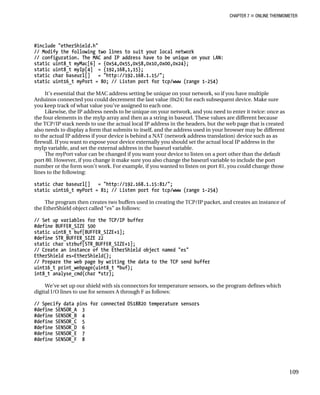 CHAPTER 7 „ ONLINE THERMOMETER
#include "etherShield.h"
// Modify the following two lines to suit your local network
// configuration. The MAC and IP address have to be unique on your LAN:
static uint8_t myMac[6] = {0x54,0x55,0x58,0x10,0x00,0x24};
static uint8_t myIp[4] = {192,168,1,15};
static char baseurl[] = "http://192.168.1.15/";
static uint16_t myPort = 80; // Listen port for tcp/www (range 1-254)
It’s essential that the MAC address setting be unique on your network, so if you have multiple
Arduinos connected you could decrement the last value (0x24) for each subsequent device. Make sure
you keep track of what value you’ve assigned to each one.
Likewise, the IP address needs to be unique on your network, and you need to enter it twice: once as
the four elements in the myIp array and then as a string in baseurl. These values are different because
the TCP/IP stack needs to use the actual local IP address in the headers, but the web page that is created
also needs to display a form that submits to itself, and the address used in your browser may be different
to the actual IP address if your device is behind a NAT (network address translation) device such as as
firewall. If you want to expose your device externally you should set the actual local IP address in the
myIp variable, and set the external address in the baseurl variable.
The myPort value can be changed if you want your device to listen on a port other than the default
port 80. However, if you change it make sure you also change the baseurl variable to include the port
number or the form won’t work. For example, if you wanted to listen on port 81, you could change those
lines to the following:
static char baseurl[] = "http://192.168.1.15:81/";
static uint16_t myPort = 81; // Listen port for tcp/www (range 1-254)
The program then creates two buffers used in creating the TCP/IP packet, and creates an instance of
the EtherShield object called “es” as follows:
// Set up variables for the TCP/IP buffer
#define BUFFER_SIZE 500
static uint8_t buf[BUFFER_SIZE+1];
#define STR_BUFFER_SIZE 22
static char strbuf[STR_BUFFER_SIZE+1];
// Create an instance of the EtherShield object named "es"
EtherShield es=EtherShield();
// Prepare the web page by writing the data to the TCP send buffer
uint16_t print_webpage(uint8_t *buf);
int8_t analyse_cmd(char *str);
We’ve set up our shield with six connectors for temperature sensors, so the program defines which
digital I/O lines to use for sensors A through F as follows:
// Specify data pins for connected DS18B20 temperature sensors
#define SENSOR_A 3
#define SENSOR_B 4
#define SENSOR_C 5
#define SENSOR_D 6
#define SENSOR_E 7
#define SENSOR_F 8
109
 
