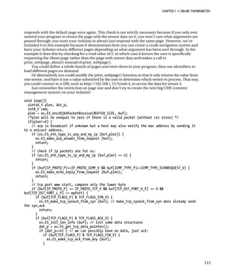 CHAPTER 7 „ ONLINE THERMOMETER
responds with the default page once again. This check is not strictly necessary because if you only ever
wanted your program to return the page with the sensor data on it, you won’t care what arguments are
passed through: you want your Arduino to always just respond with the same page. However, we’ve
included it in this example because it demonstrates how you can create a crude navigation system and
have your Arduino return different pages depending on what argument has been sent through. In the
example it does this by checking for a cmd value of 2, in which case it knows the user is specifically
requesting the About page rather than the page with sensor data and makes a call to
print_webpage_about() instead of print_webpage().
You could define a whole bunch of pages and store them in your program, then use identifiers to
load different pages on demand.
Or alternatively you could modify the print_webpage() function so that it only returns the value from
one sensor, and have it use a value submitted by the user to determine which sensor to process. That way,
you could connect to a URL such as http://192.168.1.15/?cmd=4, to access the data for sensor 4.
Just remember the restriction on page size and don’t try to create the next big CMS (content
management system) on your Arduino!
void loop(){
uint16_t plen, dat_p;
int8_t cmd;
plen = es.ES_enc28j60PacketReceive(BUFFER_SIZE, buf);
/*plen will ne unequal to zero if there is a valid packet (without crc error) */
if(plen!=0) {
// arp is broadcast if unknown but a host may also verify the mac address by sending it
to a unicast address.
if (es.ES_eth_type_is_arp_and_my_ip (buf,plen)) {
es.ES_make_arp_answer_from_request (buf);
return;
}
// check if ip packets are for us:
if (es.ES_eth_type_is_ip_and_my_ip (buf,plen) == 0) {
return;
}
if (buf[IP_PROTO_P]==IP_PROTO_ICMP_V && buf[ICMP_TYPE_P]==ICMP_TYPE_ECHOREQUEST_V) {
es.ES_make_echo_reply_from_request (buf,plen);
return;
}
// tcp port www start, compare only the lower byte
if (buf[IP_PROTO_P] == IP_PROTO_TCP_V && buf[TCP_DST_PORT_H_P] == 0 &&
buf[TCP_DST_PORT_L_P] == myPort) {
if (buf[TCP_FLAGS_P] & TCP_FLAGS_SYN_V) {
es.ES_make_tcp_synack_from_syn (buf); // make_tcp_synack_from_syn does already send
the syn,ack
return;
}
if (buf[TCP_FLAGS_P] & TCP_FLAGS_ACK_V) {
es.ES_init_len_info (buf); // init some data structures
dat_p = es.ES_get_tcp_data_pointer();
if (dat_p==0) { // we can possibly have no data, just ack:
if (buf[TCP_FLAGS_P] & TCP_FLAGS_FIN_V) {
es.ES_make_tcp_ack_from_any (buf);
}
111
 