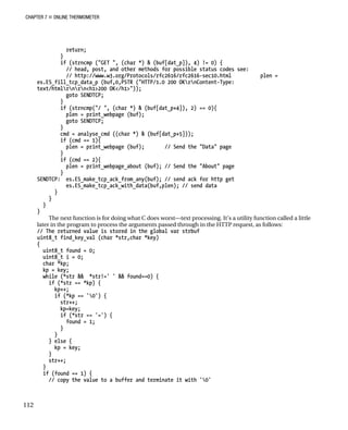 CHAPTER 7 „ ONLINE THERMOMETER
return;
}
if (strncmp ("GET ", (char *) & (buf[dat_p]), 4) != 0) {
// head, post, and other methods for possible status codes see:
// http://www.w3.org/Protocols/rfc2616/rfc2616-sec10.html plen =
es.ES_fill_tcp_data_p (buf,0,PSTR ("HTTP/1.0 200 OKrnContent-Type:
text/htmlrnrn<h1>200 OK</h1>"));
goto SENDTCP;
}
if (strncmp("/ ", (char *) & (buf[dat_p+4]), 2) == 0){
plen = print_webpage (buf);
goto SENDTCP;
}
cmd = analyse_cmd ((char *) & (buf[dat_p+5]));
if (cmd == 1){
plen = print_webpage (buf); // Send the "Data" page
}
if (cmd == 2){
plen = print_webpage_about (buf); // Send the "About" page
}
SENDTCP: es.ES_make_tcp_ack_from_any(buf); // send ack for http get
es.ES_make_tcp_ack_with_data(buf,plen); // send data
}
}
}
}
The next function is for doing what C does worst—text processing. It’s a utility function called a little
later in the program to process the arguments passed through in the HTTP request, as follows:
// The returned value is stored in the global var strbuf
uint8_t find_key_val (char *str,char *key)
{
uint8_t found = 0;
uint8_t i = 0;
char *kp;
kp = key;
while (*str && *str!=' ' && found==0) {
if (*str == *kp) {
kp++;
if (*kp == '0') {
str++;
kp=key;
if (*str == '=') {
found = 1;
}
}
} else {
kp = key;
}
str++;
}
if (found == 1) {
// copy the value to a buffer and terminate it with '0'
112
 