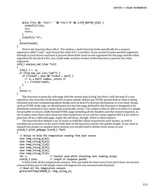 CHAPTER 7 „ ONLINE THERMOMETER
while (*str && *str!=' ' && *str!='&' && i<STR_BUFFER_SIZE) {
strbuf[i]=*str;
i++;
str++;
}
strbuf[i]='0';
}
return(found);
}
Next is the function that calls it. The analyse_cmd() function looks specifically for a request
argument called “cmd,” and returns the value if it’s a number. If you wanted to pass another argument
through to your device and have it process them both (such as one argument for the page and the other
argument for the device ID), you could make another version of this function to process the other
argument:
int8_t analyse_cmd (char *str)
{
int8_t r = -1;
if (find_key_val (str,"cmd")) {
if (*strbuf < 0x3a && *strbuf > 0x2f) {
// is a ASCII number, return it
r = (*strbuf-0x30);
}
}
return r;
}
The function to print the web page with the sensor data is long, but that’s only because it’s very
repetitive; the structure of the function is quite simple. Before any HTML purists look at what is being
returned and start complaining about things such as lack of a doctype declaration or even basic things
such as HTML body tags, we should point out that the page defined in this function is designed to be
absolutely minimal in size rather than technically correct. The reality is that in 500 or so bytes it’s simply
not possible to return a fully formed HTML page including all the headers and the content required, so
we’ve taken more than a few shortcuts that would have us on trial for crimes against RFCs if we tried to
pass this off as a valid web page. It gets the job done, though, which is what matters.
The function first defines a set of arrays to hold the values returned by each sensor, as well as
variables for a counter (to be used a little later in the function) and for the packet length. If you want to
expand this project to support more sensors you would need to define more arrays to suit.
uint16_t print_webpage (uint8_t *buf)
{
// Arrays to hold the temperature reading from each sensor
char temp_string_a[10];
char temp_string_b[10];
char temp_string_c[10];
char temp_string_d[10];
char temp_string_e[10];
char temp_string_f[10];
int i; // Counter used while iterating over reading arrays
uint16_t plen; // Length of response packet
It then reads all the temperature sensors. This can safely be done even if you don’t have six sensors
connected because it will simply return 0.0 degrees for any unconnected channels.
// Read all the temperature sensors
getCurrentTemp(SENSOR_A, temp_string_a);
113
 