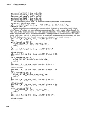 CHAPTER 7 „ ONLINE THERMOMETER
getCurrentTemp(SENSOR_B, temp_string_b);
getCurrentTemp(SENSOR_C, temp_string_c);
getCurrentTemp(SENSOR_D, temp_string_d);
getCurrentTemp(SENSOR_E, temp_string_e);
getCurrentTemp(SENSOR_F, temp_string_f);
Then the function pushes the HTTP response header into the packet buffer as follows:
// Send HTTP content-type header
plen = es.ES_fill_tcp_data_p (buf, 0, PSTR ("HTTP/1.0 200 OKrnContent-Type:
text/htmlrnrn"));
Now for the bit that actually sends you the value you’re interested in. The packet buffer has the
string "Sensor A:" pushed into it, then the counter that was defined earlier is used to loop through the
value array for this particular sensor and push each element into the buffer. While that is happening the
packet length variable, plen, is incremented so it will correctly reflect the number of characters in the
buffer. Finally, an HTML <br /> tag is appended so each row of data will appear on a separate line, and
the whole shebang is repeated for each of the six sensor channels. // Read sensor A
plen = es.ES_fill_tcp_data_p (buf, plen, PSTR ("Sensor A:"));
i=0;
while (temp_string_a[i]) {
buf[TCP_CHECKSUM_L_P+3+plen]=temp_string_a[i++];
plen++;
}
plen = es.ES_fill_tcp_data_p (buf, plen, PSTR ("<br />"));
// Read sensor B
plen = es.ES_fill_tcp_data_p (buf, plen, PSTR ("Sensor B:"));
i=0;
while (temp_string_b[i]) {
buf[TCP_CHECKSUM_L_P+3+plen]=temp_string_b[i++];
plen++;
}
plen = es.ES_fill_tcp_data_p (buf, plen, PSTR ("<br />"));
// Read sensor C
plen = es.ES_fill_tcp_data_p (buf, plen, PSTR ("Sensor C:"));
i=0;
while (temp_string_c[i]) {
buf[TCP_CHECKSUM_L_P+3+plen]=temp_string_c[i++];
plen++;
}
plen = es.ES_fill_tcp_data_p (buf, plen, PSTR ("<br />"));
// Read sensor D
plen = es.ES_fill_tcp_data_p (buf, plen, PSTR ("Sensor D:"));
i=0;
while (temp_string_d[i]) {
buf[TCP_CHECKSUM_L_P+3+plen]=temp_string_d[i++];
plen++;
}
plen = es.ES_fill_tcp_data_p (buf, plen, PSTR ("<br />"));
// Read sensor E
114
 
