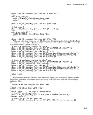 CHAPTER 7 „ ONLINE THERMOMETER
plen = es.ES_fill_tcp_data_p (buf, plen, PSTR ("Sensor E:"));
i=0;
while (temp_string_e[i]) {
buf[TCP_CHECKSUM_L_P+3+plen]=temp_string_e[i++];
plen++;
}
plen = es.ES_fill_tcp_data_p (buf, plen, PSTR ("<br />"));
// Read sensor F
plen = es.ES_fill_tcp_data_p (buf, plen, PSTR ("Sensor F:"));
i=0;
while (temp_string_f[i]) {
buf[TCP_CHECKSUM_L_P+3+plen]=temp_string_f[i++];
plen++;
}
plen = es.ES_fill_tcp_data_p (buf, plen, PSTR ("<br />"));
At the end of the page we append two HTML forms to display navigation buttons. The first form
causes a hidden input field, cmd, to be submitted with a value of 1, while the second does almost the
exact same thing but submits a value of 2.
// Display a form button to update the display
plen = es.ES_fill_tcp_data_p (buf, plen, PSTR ("<form METHOD=get action=""));
plen = es.ES_fill_tcp_data (buf, plen, baseurl);
plen = es.ES_fill_tcp_data_p (buf, plen, PSTR ("">"));
plen = es.ES_fill_tcp_data_p (buf, plen, PSTR("<input type=hidden name=cmd value=1>"));
plen = es.ES_fill_tcp_data_p (buf, plen, PSTR("<input type=submit value="Data">"));
plen = es.ES_fill_tcp_data_p (buf, plen, PSTR("</form>"));
// Display a form button to access the "About" page
plen = es.ES_fill_tcp_data_p (buf, plen, PSTR ("<form METHOD=get action=""));
plen = es.ES_fill_tcp_data (buf, plen, baseurl);
plen = es.ES_fill_tcp_data_p (buf, plen, PSTR ("">"));
plen = es.ES_fill_tcp_data_p (buf, plen, PSTR("<input type=hidden name=cmd value=2>"));
plen = es.ES_fill_tcp_data_p (buf, plen, PSTR("<input type=submit value="About">"));
plen = es.ES_fill_tcp_data_p (buf, plen, PSTR("</form>"));
return (plen);
}
The function to generate the About page is similarto the previous function but is much simpler.
Rather than reading the temperature sensors, it simply sends back some static text followed by the
navigation links.
/**
* Generate a web page containing the "About" text
*/
uint16_t print_webpage_about (uint8_t *buf)
{
uint16_t plen; // Length of response packet
// Send HTTP content-type header
plen = es.ES_fill_tcp_data_p (buf, 0, PSTR ("HTTP/1.0 200 OKrnContent-Type:
text/htmlrnrn"));
// Display the text for the "About" page
plen = es.ES_fill_tcp_data_p (buf, plen, PSTR ("<h1>Online Thermometer v1.0</h1>"));
115
 