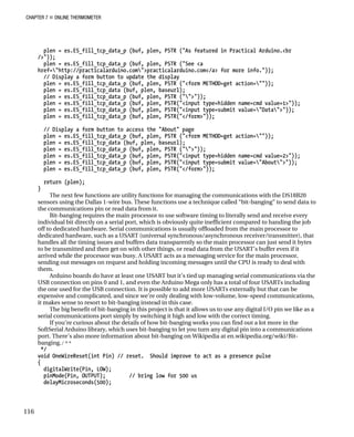 CHAPTER 7 „ ONLINE THERMOMETER
plen = es.ES_fill_tcp_data_p (buf, plen, PSTR ("As featured in Practical Arduino.<br
/>"));
plen = es.ES_fill_tcp_data_p (buf, plen, PSTR ("See <a
href="http://practicalarduino.com">practicalarduino.com</a> for more info."));
// Display a form button to update the display
plen = es.ES_fill_tcp_data_p (buf, plen, PSTR ("<form METHOD=get action=""));
plen = es.ES_fill_tcp_data (buf, plen, baseurl);
plen = es.ES_fill_tcp_data_p (buf, plen, PSTR ("">"));
plen = es.ES_fill_tcp_data_p (buf, plen, PSTR("<input type=hidden name=cmd value=1>"));
plen = es.ES_fill_tcp_data_p (buf, plen, PSTR("<input type=submit value="Data">"));
plen = es.ES_fill_tcp_data_p (buf, plen, PSTR("</form>"));
// Display a form button to access the "About" page
plen = es.ES_fill_tcp_data_p (buf, plen, PSTR ("<form METHOD=get action=""));
plen = es.ES_fill_tcp_data (buf, plen, baseurl);
plen = es.ES_fill_tcp_data_p (buf, plen, PSTR ("">"));
plen = es.ES_fill_tcp_data_p (buf, plen, PSTR("<input type=hidden name=cmd value=2>"));
plen = es.ES_fill_tcp_data_p (buf, plen, PSTR("<input type=submit value="About">"));
plen = es.ES_fill_tcp_data_p (buf, plen, PSTR("</form>"));
return (plen);
}
The next few functions are utility functions for managing the communications with the DS18B20
sensors using the Dallas 1-wire bus. These functions use a technique called “bit-banging” to send data to
the communications pin or read data from it.
Bit-banging requires the main processor to use software timing to literally send and receive every
individual bit directly on a serial port, which is obviously quite inefficient compared to handing the job
off to dedicated hardware. Serial communications is usually offloaded from the main processor to
dedicated hardware, such as a USART (universal synchronous/asynchronous receiver/transmitter), that
handles all the timing issues and buffers data transparently so the main processor can just send it bytes
to be transmitted and then get on with other things, or read data from the USART’s buffer even if it
arrived while the processor was busy. A USART acts as a messaging service for the main processor,
sending out messages on request and holding incoming messages until the CPU is ready to deal with
them.
Arduino boards do have at least one USART but it’s tied up managing serial communications via the
USB connection on pins 0 and 1, and even the Arduino Mega only has a total of four USARTs including
the one used for the USB connection. It is possible to add more USARTs externally but that can be
expensive and complicated, and since we’re only dealing with low-volume, low-speed communications,
it makes sense to resort to bit-banging instead in this case.
The big benefit of bit-banging in this project is that it allows us to use any digital I/O pin we like as a
serial communications port simply by switching it high and low with the correct timing.
If you’re curious about the details of how bit-banging works you can find out a lot more in the
SoftSerial Arduino library, which uses bit-banging to let you turn any digital pin into a communications
port. There’s also more information about bit-banging on Wikipedia at en.wikipedia.org/wiki/Bit-
banging./**
*/
void OneWireReset(int Pin) // reset. Should improve to act as a presence pulse
{
digitalWrite(Pin, LOW);
pinMode(Pin, OUTPUT); // bring low for 500 us
delayMicroseconds(500);
116
 