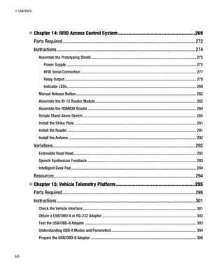 „ CONTENTS
„ Chapter 14: RFID Access Control System ...........................................................269
Parts Required...............................................................................................................272
Instructions....................................................................................................................274
Assemble the Prototyping Shield.......................................................................................................... 275
Power Supply................................................................................................................................... 275
RFID Serial Connection.................................................................................................................... 277
Relay Output.................................................................................................................................... 278
Indicator LEDs.................................................................................................................................. 280
Manual Release Button......................................................................................................................... 282
Assemble the ID-12 Reader Module..................................................................................................... 282
Assemble the RDM630 Reader............................................................................................................. 284
Simple Stand-Alone Sketch.................................................................................................................. 285
Install the Strike Plate .......................................................................................................................... 291
Install the Reader ................................................................................................................................. 291
Install the Arduino ................................................................................................................................ 292
Variations.......................................................................................................................292
Extensible Read Head........................................................................................................................... 292
Speech Synthesizer Feedback ............................................................................................................. 293
Intelligent Desk Pad.............................................................................................................................. 294
Resources......................................................................................................................294
„ Chapter 15: Vehicle Telemetry Platform.............................................................295
Parts Required...............................................................................................................298
Instructions....................................................................................................................301
Check the Vehicle Interface.................................................................................................................. 301
Obtain a USB/OBD-II or RS-232 Adapter............................................................................................... 302
Test the USB/OBD-II Adapter................................................................................................................ 303
Understanding OBD-II Modes and Parameters..................................................................................... 304
Prepare the USB/OBD-II Adapter .......................................................................................................... 308
xii
 