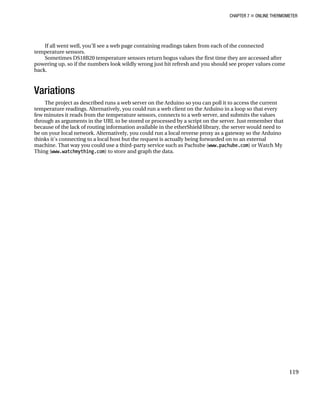 CHAPTER 7 „ ONLINE THERMOMETER
119
If all went well, you’ll see a web page containing readings taken from each of the connected
temperature sensors.
Sometimes DS18B20 temperature sensors return bogus values the first time they are accessed after
powering up, so if the numbers look wildly wrong just hit refresh and you should see proper values come
back.
Variations
The project as described runs a web server on the Arduino so you can poll it to access the current
temperature readings. Alternatively, you could run a web client on the Arduino in a loop so that every
few minutes it reads from the temperature sensors, connects to a web server, and submits the values
through as arguments in the URL to be stored or processed by a script on the server. Just remember that
because of the lack of routing information available in the etherShield library, the server would need to
be on your local network. Alternatively, you could run a local reverse proxy as a gateway so the Arduino
thinks it’s connecting to a local host but the request is actually being forwarded on to an external
machine. That way you could use a third-party service such as Pachube (www.pachube.com) or Watch My
Thing (www.watchmything.com) to store and graph the data.
 