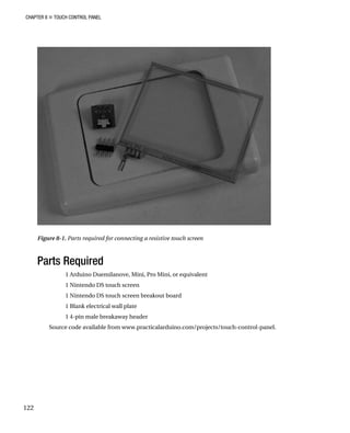 CHAPTER 8 „ TOUCH CONTROL PANEL
Figure 8-1. Parts required for connecting a resistive touch screen
Parts Required
1 Arduino Duemilanove, Mini, Pro Mini, or equivalent
1 Nintendo DS touch screen
1 Nintendo DS touch screen breakout board
1 Blank electrical wall plate
1 4-pin male breakaway header
Source code available from www.practicalarduino.com/projects/touch-control-panel.
122
 