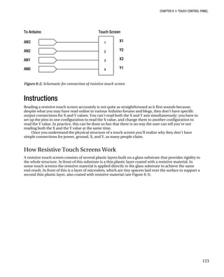 CHAPTER 8 „ TOUCH CONTROL PANEL
Figure 8-2. Schematic for connection of resistive touch screen
Instructions
Reading a resistive touch screen accurately is not quite as straightforward as it first sounds because,
despite what you may have read online in various Arduino forums and blogs, they don’t have specific
output connections for X and Y values. You can’t read both the X and Y axis simultaneously: you have to
set up the pins in one configuration to read the X value, and change them to another configuration to
read the Y value. In practice, this can be done so fast that there is no way the user can tell you’re not
reading both the X and the Y value at the same time.
Once you understand the physical structure of a touch screen you’ll realize why they don’t have
simple connections for power, ground, X, and Y, as many people claim.
How Resistive Touch Screens Work
A resistive touch screen consists of several plastic layers built on a glass substrate that provides rigidity to
the whole structure. In front of this substrate is a thin plastic layer coated with a resistive material. In
some touch screens the resistive material is applied directly to the glass substrate to achieve the same
end result. In front of this is a layer of microdots, which are tiny spacers laid over the surface to support a
second thin plastic layer, also coated with resistive material (see Figure 8-3).
123
 
