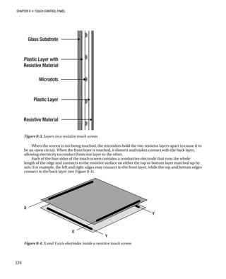 CHAPTER 8 „ TOUCH CONTROL PANEL
Figure 8-3. Layers in a resistive touch screen
When the screen is not being touched, the microdots hold the two resistive layers apart to cause it to
be an open circuit. When the front layer is touched, it distorts and makes contact with the back layer,
allowing electricity to conduct from one layer to the other.
Each of the four sides of the touch screen contains a conductive electrode that runs the whole
length of the edge and connects to the resistive surface on either the top or bottom layer matched up by
axis. For example, the left and right edges may connect to the front layer, while the top and bottom edges
connect to the back layer (see Figure 8-4).
Figure 8-4. X and Y axis electrodes inside a resistive touch screen
124
 