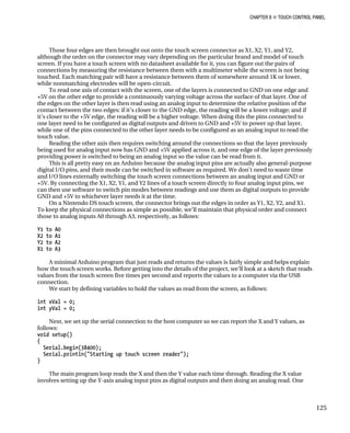 CHAPTER 8 „ TOUCH CONTROL PANEL
Those four edges are then brought out onto the touch screen connector as X1, X2, Y1, and Y2,
although the order on the connector may vary depending on the particular brand and model of touch
screen. If you have a touch screen with no datasheet available for it, you can figure out the pairs of
connections by measuring the resistance between them with a multimeter while the screen is not being
touched. Each matching pair will have a resistance between them of somewhere around 1K or lower,
while nonmatching electrodes will be open-circuit.
To read one axis of contact with the screen, one of the layers is connected to GND on one edge and
+5V on the other edge to provide a continuously varying voltage across the surface of that layer. One of
the edges on the other layer is then read using an analog input to determine the relative position of the
contact between the two edges: if it’s closer to the GND edge, the reading will be a lower voltage; and if
it’s closer to the +5V edge, the reading will be a higher voltage. When doing this the pins connected to
one layer need to be configured as digital outputs and driven to GND and +5V to power up that layer,
while one of the pins connected to the other layer needs to be configured as an analog input to read the
touch value.
Reading the other axis then requires switching around the connections so that the layer previously
being used for analog input now has GND and +5V applied across it, and one edge of the layer previously
providing power is switched to being an analog input so the value can be read from it.
This is all pretty easy on an Arduino because the analog input pins are actually also general-purpose
digital I/O pins, and their mode can be switched in software as required. We don’t need to waste time
and I/O lines externally switching the touch screen connections between an analog input and GND or
+5V. By connecting the X1, X2, Y1, and Y2 lines of a touch screen directly to four analog input pins, we
can then use software to switch pin modes between readings and use them as digital outputs to provide
GND and +5V to whichever layer needs it at the time.
On a Nintendo DS touch screen, the connector brings out the edges in order as Y1, X2, Y2, and X1.
To keep the physical connections as simple as possible, we’ll maintain that physical order and connect
those to analog inputs A0 through A3, respectively, as follows:
Y1 to A0
X2 to A1
Y2 to A2
X1 to A3
A minimal Arduino program that just reads and returns the values is fairly simple and helps explain
how the touch screen works. Before getting into the details of the project, we’ll look at a sketch that reads
values from the touch screen five times per second and reports the values to a computer via the USB
connection.
We start by defining variables to hold the values as read from the screen, as follows:
int xVal = 0;
int yVal = 0;
Next, we set up the serial connection to the host computer so we can report the X and Y values, as
follows:
void setup()
{
Serial.begin(38400);
Serial.println("Starting up touch screen reader");
}
The main program loop reads the X and then the Y value each time through. Reading the X value
involves setting up the Y-axis analog input pins as digital outputs and then doing an analog read. One
125
 