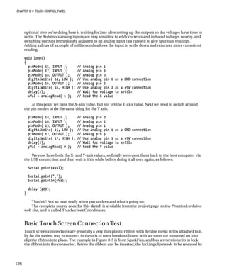 CHAPTER 8 „ TOUCH CONTROL PANEL
optional step we’re doing here is waiting for 2ms after setting up the outputs so the voltages have time to
settle. The Arduino’s analog inputs are very sensitive to eddy currents and induced voltages nearby, and
switching outputs immediately adjacent to an analog input can cause it to give spurious readings.
Adding a delay of a couple of milliseconds allows the input to settle down and returns a more consistent
reading.
void loop()
{
pinMode( 15, INPUT ); // Analog pin 1
pinMode( 17, INPUT ); // Analog pin 3
pinMode( 14, OUTPUT ); // Analog pin 0
digitalWrite( 14, LOW ); // Use analog pin 0 as a GND connection
pinMode( 16, OUTPUT ); // Analog pin 2
digitalWrite( 16, HIGH ); // Use analog pin 2 as a +5V connection
delay(2); // Wait for voltage to settle
xVal = analogRead( 1 ); // Read the X value
At this point we have the X-axis value, but not yet the Y-axis value. Next we need to switch around
the pin modes to do the same thing for the Y axis.
pinMode( 14, INPUT ); // Analog pin 0
pinMode( 16, INPUT ); // Analog pin 2
pinMode( 15, OUTPUT ); // Analog pin 1
digitalWrite( 15, LOW ); // Use analog pin 1 as a GND connection
pinMode( 17, OUTPUT ); // Analog pin 3
digitalWrite( 17, HIGH ); // Use analog pin 3 as a +5V connection
delay(2); // Wait for voltage to settle
yVal = analogRead( 0 ); // Read the Y value
We now have both the X- and Y-axis values, so finally we report them back to the host computer via
the USB connection and then wait a little while before doing it all over again, as follows:
Serial.print(xVal);
Serial.print(",");
Serial.println(yVal);
delay (200);
}
That’s it! Not so hard really when you understand what’s going on.
The complete source code for this sketch is available from the project page on the Practical Arduino
web site, and is called TouchscreenCoordinates.
Basic Touch Screen Connection Test
Touch screen connections are generally a very thin plastic ribbon with flexible metal strips attached to it.
By far the easiest way to connect to them is to use a breakout board with a connector mounted on it to
clip the ribbon into place. The example in Figure 8-5 is from SparkFun, and has a retention clip to lock
the ribbon into the connector. Before the ribbon can be inserted, the locking clip needs to be released by
126
 