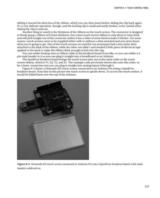 CHAPTER 8 „ TOUCH CONTROL PANEL
sliding it toward the direction of the ribbon, which you can then insert before sliding the clip back again.
It’s a very delicate operation, though, and the locking clip is small and easily broken, so be careful when
sliding the clip in and out.
Another thing to watch is the thickness of the ribbon on the touch screen. The connector is designed
to firmly grasp a ribbon of 0.3mm thickness, but a bare touch screen ribbon is only about 0.1mm thick
and will pull straight out of the connecter unless it has a shim of some kind to make it thicker. For some
reason, touch screens seem to be supplied either with or without a shim attached and you never know
what you’re going to get. One of the touch screens we used for our prototypes had a tiny mylar shim
attached to the back of the ribbon, while the other one didn’t and needed a little piece of electrical tape
applied to the back to make the ribbon thick enough to lock into the clip.
You can solder hookup wire or ribbon cable to the breakout board if you like, or you can solder a 4-
pin male header to it so you can plug it straight into a breadboard or an Arduino.
The SparkFun breakout board brings the touch screen pins out in the same order as the touch
screen ribbon, which is Y1, X2, Y2, and X1. The example code previously shown also uses this order, so
for a basic connection test you can plug it straight into analog inputs 0 through 3.
Figure 8-5 shows a Nintendo DS touch screen connected to an Arduino Pro using a SparkFun
breakout board. Note that in this picture the touch screen is upside down, To access the touch surface, it
would be folded back over the top of the Arduino.
Figure 8-5. Nintendo DS touch screen connected to Arduino Pro via a SparkFun breakout board with male
headers soldered on
127
 