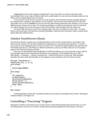 CHAPTER 8 „ TOUCH CONTROL PANEL
Plugging directly into the Arduino probably isn’t very convenient, so a short extension cable
consisting of a four-core strip of ribbon cable with a male header on one end and a female header on the
other can be a handy thing to have on hand.
To test out the touch screen, connect it to your Arduino, then load the previous example sketch in
the Arduino IDE, compile it, and upload it to the Arduino. Then activate the serial monitor in the IDE
and make sure it’s set to 38400bps so you can see the values being reported by the Arduino as you touch
different parts of the touch screen. Try moving your finger or a stylus around on the screen to see how
one value changes if you move along one axis, and the other value changes with the other axis.
If it seems like the touch screen isn’t working, make sure you’re using the correct side—it can be
hard to tell sometimes! The back has a feel like hard glass, while the front (sensitive) side is coated with a
plastic film that will feel softer.
Arduino TouchScreen Library
The previous sketch is a great way to understand how touch screens work and how to interface with
them, but the sections of code that twiddle the analog pins are a bit painful and repetitive. To make it
even easier to write programs that use touch screens, we’ve created an Arduino library that abstracts all
the details away for you. The library is called TouchScreen, and you can find a link to it on the project
page on the Practical Arduino web site.
Once you’ve downloaded and installed the TouchScreen library, you can access the screen with an
even simpler sketch that is included in the library as an example. In the Arduino IDE, go to File ->
Sketchbook -> Examples -> Library-TouchScreen -> ReadTouchscreen to load it up. That example
provides the exact same functionality as the program we just looked at, but is far more concise.
#include <TouchScreen.h>
TouchScreen ts(3, 1, 0, 2);
void setup()
{
Serial.begin(38400);
}
void loop()
{
int coords[2];
ts.Read(coords);
Serial.print(coords[0]);
Serial.print(",");
Serial.println(coords[1]);
delay (200);
}
Much neater!
A full explanation of how the TouchScreen library was written is included in the section “Writing an
Arduino Library” in Chapter 16.
Controlling a “Processing” Program
Seeing raw numbers come back to you on the screen is only interesting for about 20 seconds, so to do
something more visual, we’ve written a simple demonstration program in Processing to use those
128
 