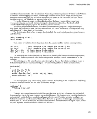 CHAPTER 8 „ TOUCH CONTROL PANEL
coordinates to control a 3D cube visualization. Processing is the sister project to Arduino: while Arduino
is all about controlling physical events, Processing is all about visualization, image processing, and
representing events graphically. In fact the Arduino IDE is based on the Processing IDE, so if you’re
familiar with one, you’ll feel right at home with the other.
To run the 3D cube program you’ll need to download the latest version of Processing from
www.processing.org and install it on your computer. You can then download the sketch called
TouchCube from the project page on the Practical Arduino web site.
Processing programs follow a very similar structure to Arduino programs. They have a setup()
function at the start that is called first, just as in Arduino, but rather than having a main program loop
called loop(), it’s called draw() in Processing.
The first thing the TouchCube program does is include the serial port class and create an instance
called myPort.
import processing.serial.*;
Serial myPort;
Then we set up variables for storing values from the Arduino and the current camera position.
int touchX; // The X coordinate value received from the serial port
int touchY; // The Y coordinate value received from the serial port
float xPos = 512; // Current camera X-axis position
float yPos = 512; // Current camera Y-axis position
The setup function determines how big the window should be for the visualization using the size()
function, sets the background fill color, and then opens the serial port to wait for values sent by the
Arduino.
One critical part of this setup function is the line right at the end that tells the serial port object to
buffer (store) all values it receives until it gets a newline. We’ll get back to that in just a moment.
void setup()
{
size( 800, 600, P3D );
fill( 204, 104, 0 );
myPort = new Serial(this, Serial.list()[0], 38400);
myPort.bufferUntil('n');
}
The main program loop, called draw(), doesn’t need to do anything in this case because everything
is done in an event handler. We still need to declare it though.
void draw() {
// Nothing to do here!
}
This next section might seem a little bit like magic because we declare a function that isn’t called
from anywhere else in the code. However, the serial object uses this function as an event handler that is
automatically invoked when a certain thing happens. In this case, it’s called when the serial port has
buffered some input and then received a newline character as specified in the setup() function using
bufferUntil('n'). When that occurs, the serialEvent() function is called and the serial port object (called
myPort) is passed into it so the event handler can process it.
129
 