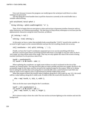 CHAPTER 8 „ TOUCH CONTROL PANEL
Very cool, because it means the program can totally ignore the serial port until there is a value
waiting to be processed.
The first thing the event handler does is pull the characters currently in the serial buffer into a
variable called inString.
void serialEvent( Serial myPort )
{
String inString = myPort.readStringUntil( 'n' );
Then, if we’re happy that we were given a value and not just a lonesome newline character with no
other characters, we continue processing it. We also have to chop off any whitespace so we have just the
alphanumeric characters using the trim() function, as follows:
if( inString != null )
{
inString = trim( inString );
At this point we have a value that probably looks something like “32,874” stored in the variable, so
we need to split it apart on the comma delimiter and put the two resulting chunks into an array.
int[] coordinates = int( split( inString, ',' ) );
Finally, we have the X and Y coordinates separated out so we can do something with them.
Because a touch screen that is not being touched will return a very high or very low value on the 0–
1023 range, we chop off the ends of the range. That way we only update the value if the screen is being
touched, and leave it at its previous value if not.
touchX = coordinates[0];
if( touchX > 20 && touchX < 1000 ) {
When updating the coordinate, we apply some trickery to scale it out based on the size of the
window we created earlier. The map function takes an input variable and then two ranges: the first is the
acceptable range for the input, and the second is the required range for the output. What we’re doing
here is taking the touchX value and saying that it currently falls onto a scale between 0 and 1023, but
what we want to do is adjust it onto a scale between 0 and the width of the screen.
What that means is that if the touchX value is halfway along the 0–1023 scale (at, say, 511), the result
will be a value halfway along the 0–width scale. If width is 900, the result will, therefore, be 450.
xPos = map( touchX, 0, 1023, 0, width );
}
Then we do the exact same thing for the Y coordinate.
touchY = int( coordinates[1] );
if( touchY > 20 && touchY < 900 ) {
yPos = map( touchY, 0, 1023, 0, height );
}
We’re almost ready to draw the cube! The next section activates lighting on the window and sets the
background.
130
 