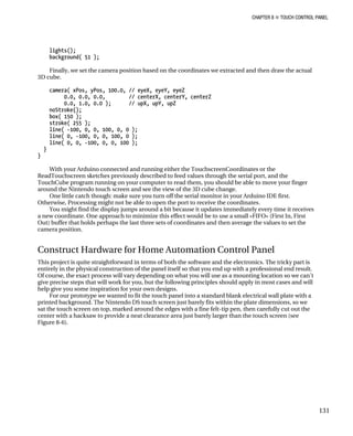 CHAPTER 8 „ TOUCH CONTROL PANEL
lights();
background( 51 );
Finally, we set the camera position based on the coordinates we extracted and then draw the actual
3D cube.
camera( xPos, yPos, 100.0, // eyeX, eyeY, eyeZ
0.0, 0.0, 0.0, // centerX, centerY, centerZ
0.0, 1.0, 0.0 ); // upX, upY, upZ
noStroke();
box( 150 );
stroke( 255 );
line( -100, 0, 0, 100, 0, 0 );
line( 0, -100, 0, 0, 100, 0 );
line( 0, 0, -100, 0, 0, 100 );
}
}
With your Arduino connected and running either the TouchscreenCoordinates or the
ReadTouchscreen sketches previously described to feed values through the serial port, and the
TouchCube program running on your computer to read them, you should be able to move your finger
around the Nintendo touch screen and see the view of the 3D cube change.
One little catch though: make sure you turn off the serial monitor in your Arduino IDE first.
Otherwise, Processing might not be able to open the port to receive the coordinates.
You might find the display jumps around a bit because it updates immediately every time it receives
a new coordinate. One approach to minimize this effect would be to use a small «FIFO» (First In, First
Out) buffer that holds perhaps the last three sets of coordinates and then average the values to set the
camera position.
Construct Hardware for Home Automation Control Panel
This project is quite straightforward in terms of both the software and the electronics. The tricky part is
entirely in the physical construction of the panel itself so that you end up with a professional end result.
Of course, the exact process will vary depending on what you will use as a mounting location so we can’t
give precise steps that will work for you, but the following principles should apply in most cases and will
help give you some inspiration for your own designs.
For our prototype we wanted to fit the touch panel into a standard blank electrical wall plate with a
printed background. The Nintendo DS touch screen just barely fits within the plate dimensions, so we
sat the touch screen on top, marked around the edges with a fine felt-tip pen, then carefully cut out the
center with a hacksaw to provide a neat clearance area just barely larger than the touch screen (see
Figure 8-6).
131
 