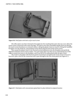CHAPTER 8 „ TOUCH CONTROL PANEL
Figure 8-6. Wall plate with hole cut for touch screen
The offcut piece was then trimmed to fit snugly into the resulting hole and a slot was cut to allow the
touch screen connection tab to pass through. The pieces were then assembled upside down by placing
the touch screen facedown on a smooth surface, sitting the plastic insert on top of it, fitting the modified
faceplate over the whole lot, and pushing it down flush with the front of the touch screen.
This caused the plastic insert to be recessed several millimeters into the faceplate, just perfectly
aligned to hold the touch screen in place. Two-part epoxy glue was then run in a bead along two of the
edges to attach the insert to the faceplate, and it was left to sit undisturbed while the glue cured.
The result is a faceplate with the front panel recessed just enough for the touch screen to be set in
front of it, plus a slot for the connection tab to pass through to the rear of the panel (see Figure 8-7).
Figure 8-7. Wall plate with removed piece glued back in place behind its original location
132
 