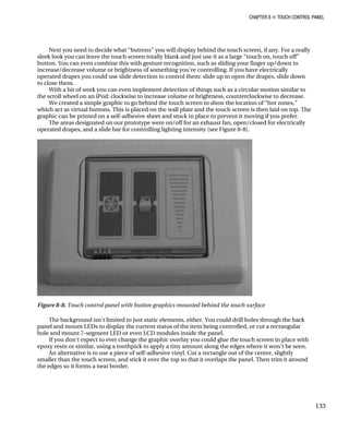 CHAPTER 8 „ TOUCH CONTROL PANEL
Next you need to decide what “buttons” you will display behind the touch screen, if any. For a really
sleek look you can leave the touch screen totally blank and just use it as a large “touch on, touch off”
button. You can even combine this with gesture recognition, such as sliding your finger up/down to
increase/decrease volume or brightness of something you’re controlling. If you have electrically
operated drapes you could use slide detection to control them: slide up to open the drapes, slide down
to close them.
With a bit of work you can even implement detection of things such as a circular motion similar to
the scroll wheel on an iPod: clockwise to increase volume or brightness, counterclockwise to decrease.
We created a simple graphic to go behind the touch screen to show the location of “hot zones,”
which act as virtual buttons. This is placed on the wall plate and the touch screen is then laid on top. The
graphic can be printed on a self-adhesive sheet and stuck in place to prevent it moving if you prefer.
The areas designated on our prototype were on/off for an exhaust fan, open/closed for electrically
operated drapes, and a slide bar for controlling lighting intensity (see Figure 8-8).
Figure 8-8. Touch control panel with button graphics mounted behind the touch surface
The background isn’t limited to just static elements, either. You could drill holes through the back
panel and mount LEDs to display the current status of the item being controlled, or cut a rectangular
hole and mount 7-segment LED or even LCD modules inside the panel.
If you don’t expect to ever change the graphic overlay you could glue the touch screen in place with
epoxy resin or similar, using a toothpick to apply a tiny amount along the edges where it won’t be seen.
An alternative is to use a piece of self-adhesive vinyl. Cut a rectangle out of the center, slightly
smaller than the touch screen, and stick it over the top so that it overlaps the panel. Then trim it around
the edges so it forms a neat border.
133
 