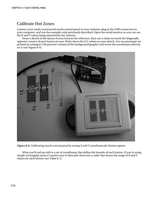 CHAPTER 8 „ TOUCH CONTROL PANEL
Calibrate Hot Zones
Connect your newly constructed touch control panel to your Arduino, plug in the USB connection to
your computer, and run the example code previously described. Open the serial monitor so you can see
the X and Y values being reported by the Arduino.
Draw a sketch of the layout of your buttons for reference, then use a stylus to touch the diagonally
opposite corners of each button in turn. Write down the X,Y values on your sketch. For our prototype we
printed an enlarged (150 percent) version of the background graphic and wrote the coordinates directly
on it (see Figure 8-9).
Figure 8-9. Calibrating touch control panel by noting X and Y coordinates for button regions
What you’ll end up with is a set of coordinates that define the bounds of each button. If you’re using
simple rectangular areas it’s pretty easy to then plot them into a table that shows the range of X and Y
values for each button (see Table 8-1).
134
 