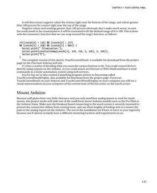CHAPTER 8 „ TOUCH CONTROL PANEL
137
It will then return negative values for contact right near the bottom of the range, and values greater
than 100 percent for contact right near the top of the range.
Negative values and readings greater than 100 percent obviously don’t make much sense, so next
the result needs to be constrained so it will be truncated to fit the desired range of 0 to 100. This is done
with the constrain() function that we can wrap around the map() function, as follows:
if((coords[0] > 139) && (coords[0] < 327)
&& (coords[1] > 208) && (coords[1] < 866)) {
Serial.print(" Illumination:");
Serial.print(constrain(map(coords[1], 318, 756, 0, 100), 0, 100));
Serial.print("%");
}
The complete version of this sketch, TouchControlPanel, is available for download from the project
page on the Practical Arduino web site.
It’s then a matter of deciding what you want the various buttons to do. You could control devices
directly using outputs on the Arduino, or you could attach an Ethernet or WiFi shield and have it send
commands to a home automation system using web services..
Just for fun we’ve also created a matching program written in Processing called
TouchControlPanelDisplay, also available for download from the project page. If you run
TouchControlPanel on your Arduino and TouchControlPanelDisplay on your computer you will see a
visual representation on your computer of the current state of the hot zones on the touch screen.
Mount Arduino
Because wall plates have very little clearance and you only need four analog inputs to read the touch
screen, this project works well with one of the small form-factor Arduino models such as the Pro Mini or
the Arduino Nano. Make sure the breakout board connecting to the touch screen is securely mounted to
prevent the connection ribbon from coming loose, and use short lengths of hookup wire to connect the
pads to the analog inputs on the Arduino. The rest of the installation we'll have to leave to your ingenuity
because you'll almost certainly have a different mounting location and requirements to us.
 