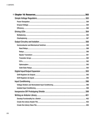 „ CONTENTS
„ Chapter 16: Resources........................................................................................383
Simple Voltage Regulators.............................................................................................383
Power Dissipation................................................................................................................................. 384
Dropout Voltage.................................................................................................................................... 384
Efficiency.............................................................................................................................................. 384
Driving LEDs ..................................................................................................................384
Multiplexing.......................................................................................................................................... 385
Charlieplexing....................................................................................................................................... 387
Output Circuitry and Isolation ........................................................................................388
Semiconductor and Mechanical Switches ........................................................................................... 389
Reed Relays..................................................................................................................................... 389
Relays.............................................................................................................................................. 390
Bipolar Transistors .......................................................................................................................... 391
Transistor Arrays ............................................................................................................................. 392
FETs................................................................................................................................................. 392
Optocouplers ................................................................................................................................... 393
Solid State Relays............................................................................................................................ 393
Digital Input/Output Expansion ......................................................................................393
Shift Registers As Outputs.................................................................................................................... 393
Shift Registers As Inputs ...................................................................................................................... 395
Input Conditioning..........................................................................................................396
Voltage Dividers and Nonisolated Input Conditioning........................................................................... 396
Isolated Input Conditioning................................................................................................................... 398
Inexpensive DIY Prototyping Shields .............................................................................399
Writing an Arduino Library.............................................................................................401
Develop Functionality As a Sketch ....................................................................................................... 402
Create the Library Header File.............................................................................................................. 403
Create the Library Class File................................................................................................................. 405
xiv
 