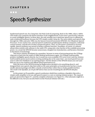 C H A P T E R 9
„ „ „
139
Speech Synthesizer
, when a 4MHz
cal for software
as to offload the
ely used speech chip
ophone Speech
uters, industrial
ed to increase
ourse, it is almost
ailable processing
came a footnote
cause in terms of processing power the ATMega
could possibly
o it and the Arduino
t much good if you just
nt to add voice feedback to an existing project. And the demise of the SPO256 means you can't just
ut it, and
t has a much
er than a clunky parallel interface.
The result is the SpeakJet, an 18-pin DIP device that can do everything the old SPO256 did plus
more.
In this project we'll assemble a speech synthesizer shield that combines a SpeakJet chip with a
simple audio amplifier to let you add speech output to a new or existing Arduino project. The required
parts are pictured in Figure 9-1, and the complete schematic is in Figure 9-2. (The schematic might be a
bit difficult to see, but you can also find it on the Practical Arduino web site.)
Synthesized speech was, for a long time, the Holy Grail of computing. Back in the 1980s
CPU made your computer the fastest machine in the neighborhood, it just wasn't practi
to create intelligible speech. In those days, the only sensible way to generate speech w
task to dedicated hardware because the CPU simply couldn't keep up. The most wid
through the 1980s and early 1990s was the famous General Instrument SPO256A-AL2 All
Processor. It was used in toys, external speech synthesizer peripherals for desktop comp
control systems, and all sorts of other unexpected places. Then, as CPU power continu
rapidly, speech synthesis was moved to being a software function. Nowadays, of c
always done entirely with software in the main CPU, using only a tiny fraction of the av
power. As a result the SPO256 became unnecessary, dropped out of production, and be
in the history of technology.
This leaves Arduino developers in a quandary, be
chips put us back into the realm of 1980s desktop performance again. An ATMega
produce intelligible speech directly, but it would use every available CPU cycle to d
itself would be pretty much useless at doing anything else at the same time—no
wa
link one up to your Arduino and offload speech generation to it.
With old stock of the SPO256 drying up Magnevation decided to do something abo
designed their own speech chip that works on the same principles as its predecessor bu
smaller physical package and offers a handy serial interface rath
 
