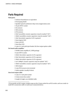 CHAPTER 9 „ SPEECH SYNTHESIZER
Parts Required
Main
ield
et speech synthesizer chip (www.magnevation.com)
1 18-pin DIP IC socket
3 1K resistors
lithic ceramic capacitors (may be marked "103")
onolithic ceramic capacitors (may be marked "104")
trolytic capacitor (6.3V or greater)
1 3mm Ggreen LED
1 3mm red LED
D
r line output option cable)
On-b
ckage
2 10uF electrolytic capacitors (6.3V or greater)
citor (6.3V or greater)
000pF) ceramic capacitor (may be marked "102")
ramic capacitor (may be marked "104")
nal
1 Audio speaker (usually 8 ohms)
1 2-pin, 0.1-inch pitch socket
1 3.5mm stereo line socket
1
1 Length of single-core shielded cable
parts:
1 Arduino Duemilanove or equivalent
1 Prototyping sh
1 SpeakJ
2 10K resistors
2 27K resistors
2 10nF mono
1 100nF m
1 10uF elec
1 3mm blue LE
1 2-pin, 0.1-inch pitch pin header (fo
oard audio amplifier:
1 LM386 audio amplifier IC, DIP8 pa
1 8-pin DIP IC socket
1 220uF electrolytic capacitor (6.3V or greater)
1 100uF electrolytic capa
1 1nF (1
1 100nF monolithic ce
1 10K trimpot
1 2-pin PCB-mount screw termi
Line-level output cable:
1 If you prefer an RCA output, simply swap out the 3.5mm socket for an RCA socket, and use a male-to-
male RCA connection cable to reach your connected device.
140
 