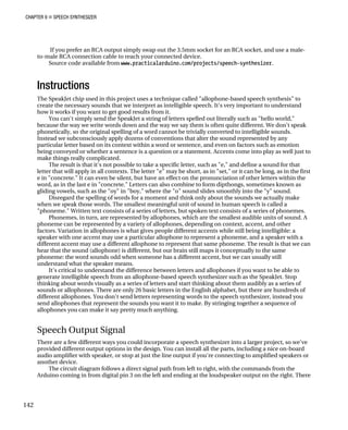 CHAPTER 9 „ SPEECH SYNTHESIZER
If you prefer an RCA output simply swap out the 3.5mm socket for an RCA socket, and use a male-
to-male RCA connection cable to reach your connected device.
Source code available from www.practicalarduino.com/projects/speech-synthesizer.
ech synthesis" to
to understand
as "hello world,"
t speak
al spelling of a word cannot be trivially converted to intelligible sounds.
ted by any
as emotion
play as well just to
a sound for that
n be long, as in the first
tters within the
nown as
the "y" sound.
we actually make
called a
a series of phonemes.
s of sound. A
by a variety of allophones, depending on context, accent, and other
g intelligible: a
d a speaker with a
result is that we can
the same
sually still
It's critical to understand the difference between letters and allophones if you want to be able to
generate intelligible speech from an allophone-based speech synthesizer such as the SpeakJet. Stop
lly as a series of letters and start thinking about them audibly as a series of
re hundreds of
er, instead you
equence of
you can make it say pretty much anything.
Speech Output Signal
There are a few different ways you could incorporate a speech synthesizer into a larger project, so we've
provided different output options in the design. You can install all the parts, including a nice on-board
audio amplifier with speaker, or stop at just the line output if you're connecting to amplified speakers or
another device.
The circuit diagram follows a direct signal path from left to right, with the commands from the
Arduino coming in from digital pin 3 on the left and ending at the loudspeaker output on the right. There
Instructions
The SpeakJet chip used in this project uses a technique called "allophone-based spe
create the necessary sounds that we interpret as intelligible speech. It's very important
how it works if you want to get good results from it.
You can't simply send the SpeakJet a string of letters spelled out literally such
because the way we write words down and the way we say them is often quite different. We don'
phonetically, so the origin
Instead we subconsciously apply dozens of conventions that alter the sound represen
particular letter based on its context within a word or sentence, and even on factors such
being conveyed or whether a sentence is a question or a statement. Accents come into
make things really complicated.
The result is that it's not possible to take a specific letter, such as "e," and define
letter that will apply in all contexts. The letter "e" may be short, as in "set," or it ca
e in "concrete." It can even be silent, but have an effect on the pronunciation of other le
word, as in the last e in "concrete." Letters can also combine to form dipthongs, sometimes k
gliding vowels, such as the "oy" in "boy," where the "o" sound slides smoothly into
Disregard the spelling of words for a moment and think only about the sounds
when we speak those words. The smallest meaningful unit of sound in human speech is
"phoneme." Written text consists of a series of letters, but spoken text consists of
Phonemes, in turn, are represented by allophones, which are the smallest audible unit
phoneme can be represented
factors. Variation in allophones is what gives people different accents while still bein
speaker with one accent may use a particular allophone to represent a phoneme, an
different accent may use a different allophone to represent that same phoneme. The
hear that the sound (allophone) is different, but our brain still maps it conceptually to
phoneme: the word sounds odd when someone has a different accent, but we can u
understand what the speaker means.
thinking about words visua
sounds or allophones. There are only 26 basic letters in the English alphabet, but there a
different allophones. You don't send letters representing words to the speech synthesiz
send allophones that represent the sounds you want it to make. By stringing together a s
allophones
142
 