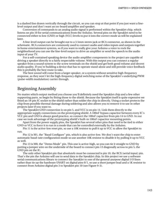 CHAPTER 9 „ SPEECH SYNTHESIZER
is a dashed line drawn vertically through the circuit, so you can stop at that point if yo
level output and don't want an on-board amplifier and speaker.
Conversion of commands to an analog audio signal is performed within the Speak
list
u just want a line-
Jet chip, which
ens on pin 10 for serial communications from the Arduino. Several pins on the SpeakJet need to be
be explained
as shown in the
CA connectors are commonly used to connect audio and video inputs and outputs together
ck the
ech to the audio
are capable of
onnect a regular
evice that has to operate stand-alone and still provide voice feedback
this is probably the best route to take.
ome from a larger speaker, or a system without sensitive high-frequency
t the high-frequency digital switching noise of the SpeakJet's underlying PWM
chip and a few other
ite expensive we
sing a socket protects the
o use in other
ly to the
propriate supply connections on the prototyping shield. A 100nF bypass capacitor between every IC's
o GND. In our
we took advantage of the prototyping shield's built-in 100nF capacitor mounting points.
to be tied to either
ino.
e active-low reset pin, so use a 10K resistor to pull it up to VCC to allow the SpeakJet to
he chip to enter
ing it up to VCC
Pin 13 is M0, the "Demo Mode" pin. This one is active-high, so you can tie it straight to GND by
putting a jumper wire on the underside of the board to connect pin 13 diagonally across to pin 5, the
GND pin on the IC.
connected either to low (GND) or high (VCC) levels to put it into the correct mode as will
later.
A line-level output can be brought out to a 3.5mm stereo jack or RCA connector,
schematic. R
in home entertainment systems, so if you want to really give your Arduino a voice to ro
neighborhood you can use the line-level output to drive an amplifier or send the spe
input of your TV.
For a self-contained speaking device the audio amplifier components in the project
driving a speaker directly to a fairly respectable volume. With this output you can c
speaker from a sound system to the screw terminals on the shield and get both good volume and decent
audio quality. If you're building a d
The best sound will c
response, as they won't le
(pulse-width modulation) carrier through.
Beginning Assembly
No matter which output method you choose you'll definitely need the SpeakJet
supporting parts, so begin by fitting those to the shield. Because the SpeakJet itself is qu
fitted an 18-pin IC socket to the shield rather than solder the chip in directly. U
chip from possible thermal damage during soldering and also allows you to remove it t
projects later if you want to.
The SpeakJet GND connection is on pin 5, and VCC is on pin 14. Link them direct
ap
VCC pin and GND is always good practice, so connect the 100nF capacitor from pin 14 t
case
Apart from the power supply pins, the SpeakJet has several other pins that need
GND or VCC to force it to run in a mode that can be controlled externally by the Ardu
Pin 11 is th
run.
Pin 12 is M1, the "Baud Configure" pin, which is also active-low. We don't want t
automatic baud-rate configuration mode so use another 10K resistor to disable it by pull
as well.
The only other SpeakJet pin that absolutely must be connected is pin 10, the RCX (serial input) pin.
That's the pin the Arduino will use to send data to the SpeakJet chip. In this project we use a software
serial communications library to connect the SpeakJet to one of the general-purpose digital I/O lines
rather than tie up the hardware USART on digital pins 0/1, so use a short jumper lead and a 1K resistor to
connect from Arduino digital pin 3 to SpeakJet pin 10 (see Figure 9-3).
143
 