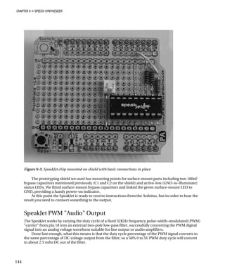 CHAPTER 9 „ SPEECH SYNTHESIZER
with basic connections in place
The prototyping shield we used has mounting points for surface-mount parts including two 100nF
(C1 and C2 on the shield) and active-low (GND-to-illuminate)
unt LED to
Arduino, but in order to hear the
SpeakJet PWM "Audio" Output
The SpeakJet works by varying the duty cycle of a fixed 32KHz frequency pulse-width–modulated (PWM)
"carrier" from pin 18 into an external two-pole low-pass filter, successfully converting the PWM digital
signal into an analog voltage waveform suitable for line output or audio amplifiers.
Done fast enough, what this means is that the duty cycle percentage of the PWM signal converts to
the same percentage of DC voltage output from the filter, so a 50% 0 to 5V PWM duty cycle will convert
to about 2.5 volts DC out of the filter.
Figure 9-3. SpeakJet chip mounted on shield
bypass capacitors mentioned previously
status LEDs. We fitted surface-mount bypass capacitors and linked the green surface-mo
GND, providing a handy power-on indicator.
At this point the SpeakJet is ready to receive instructions from the
result you need to connect something to the output.
144
 