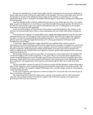 CHAPTER 9 „ SPEECH SYNTHESIZER
Because the SpeakJet has a 64-byte input buffer and the command size is one
doesn't take many words to fill up the input buffer on the SpeakJet. Of course it also take
the SpeakJet
byte per allophone, it
s more time for
to sound out the allophones than it takes for the Arduino to send them to it, so using
more allophones
tional bytes sent to it are simply ignored. If you try to send a
ly. The red LED on
o the SpeakJet
ter than it can keep up with speaking it.
rduino so the
ore sending any
in Figure 9-5 a small 100nF power supply decoupling capacitor near the top center,
e again that's optional,
nexplained
when
ch as a
ones. Line level is
s, or other pieces
ecibel volts
t has a nominal
low-pass filter we can generate a clean output from the SpeakJet that
gnals below a
nals above that
ters don't have a hard cutoff frequency but instead tend to roll off gradually around
n those
output along with a
e of the resistors. The
resulting circuit filters the SpeakJet's digital PWM output into a smooth voltage waveform, removing the
carrier and induced noise.
Fit the pairs of resistors and capacitors as shown in Figure 9-6. You can do this even with the pin 18
direct connection still in place.
The output from the second 27K resistor then connects to the positive side of a 10uF electrolytic
capacitor (not yet fitted in Figure 9-6) with the negative side of the electro going to the signal (non-
ground) pin of the Line Out connector.
appropriate delay times or waiting for the Buffer Half Full signal to clear before sending
to it is important.
Once the SpeakJet buffer is full any addi
large sequence of allophones to it very fast you may find the buffer fills up quite quick
D2 (pin 15) can be handy to give you a quick visual indicator that you're sending data t
fas
At the end of the project we'll discuss use of this output to provide feedback to the A
software can automatically detect when to stop sending data and wait a little while bef
more.
You can also see
mounted between the +5V rail and the GND connection used by the LEDs. Onc
but there's no harm in having additional decoupling capacitors. They can help prevent u
glitches and noise caused by supply fluctuations, so it's always good practice to fit them
possible.Line-Level Output
A "line-level" signal is generally a larger signal than you would get from a device su
microphone, but a lower level than would be used to directly drive a speaker or headph
the connection that is typically fed into a mixer, amplifier, powered computer speaker
of audio equipment. Without going into all the technicalities of unusual units such as d
(dBV), as a general rule of thumb a line-level signal in consumer-grade audio equipmen
amplitude of about 0.5V.
By creating a simple two-pole
can be fed straight to other audio equipment. A "low-pass" filter is a circuit that allows si
certain nominated frequency to pass through, but attenuates (decreases the level) of sig
frequency. Simple fil
the cutoff point, with signals below that frequency passing through the filter more easily tha
above it.
The two-pole filter consists of a pair of 27K resistors in series with the SpeakJet's
pair of 10nF capacitors, each connected between ground and the output side of on
147
 