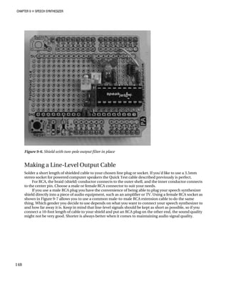 CHAPTER 9 „ SPEECH SYNTHESIZER
use a 3.5mm
y is perfect.
ductor connects
If you use a male RCA plug you have the convenience of being able to plug your speech synthesizer
shield directly into a piece of audio equipment, such as an amplifier or TV. Using a female RCA socket as
shown in Figure 9-7 allows you to use a common male-to-male RCA extension cable to do the same
thing. Which gender you decide to use depends on what you want to connect your speech synthesizer to
and how far away it is. Keep in mind that line-level signals should be kept as short as possible, so if you
connect a 10-foot length of cable to your shield and put an RCA plug on the other end, the sound quality
might not be very good. Shorter is always better when it comes to maintaining audio signal quality.
Figure 9-6. Shield with two-pole output filter in place
Making a Line-Level Output Cable
Solder a short length of shielded cable to your chosen line plug or socket. If you'd like to
stereo socket for powered computer speakers the Quick Test cable described previousl
For RCA, the braid (shield) conductor connects to the outer shell, and the inner con
to the center pin. Choose a male or female RCA connector to suit your needs.
148
 